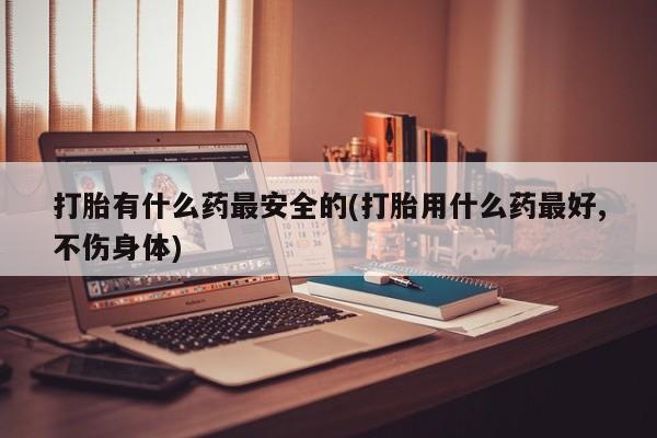 卖打胎药的联系方式或微信打胎有什么药最安全的(打胎用什么药最好,不伤身体)