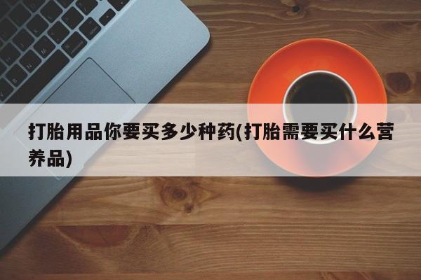 卖打胎药的联系方式或微信打胎用品你要买多少种药(打胎需要买什么营养品)