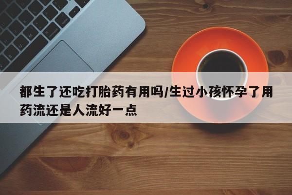 卖打胎药的联系方式或微信都生了还吃打胎药有用吗/生过小孩怀孕了用药流还是人流好一点