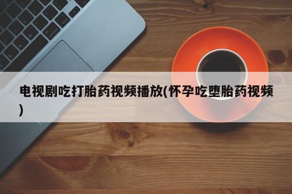 卖打胎药的联系方式或微信电视剧吃打胎药视频播放(怀孕吃堕胎药视频)