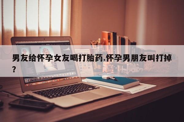 卖打胎药的联系方式或微信男友给怀孕女友喝打胎药.怀孕男朋友叫打掉?