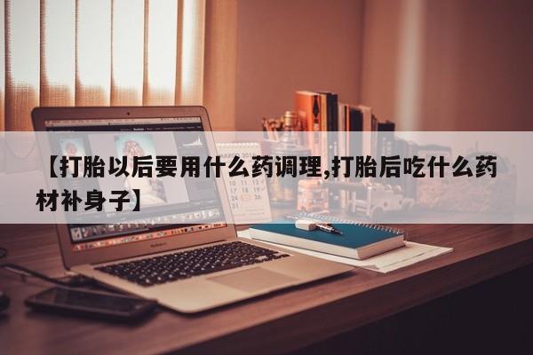 卖打胎药的联系方式或微信【打胎以后要用什么药调理,打胎后吃什么药材补身子】