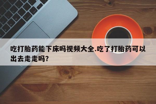卖打胎药的联系方式或微信吃打胎药能下床吗视频大全.吃了打胎药可以出去走走吗？