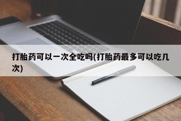 卖打胎药的联系方式或微信打胎药可以一次全吃吗(打胎药最多可以吃几次)