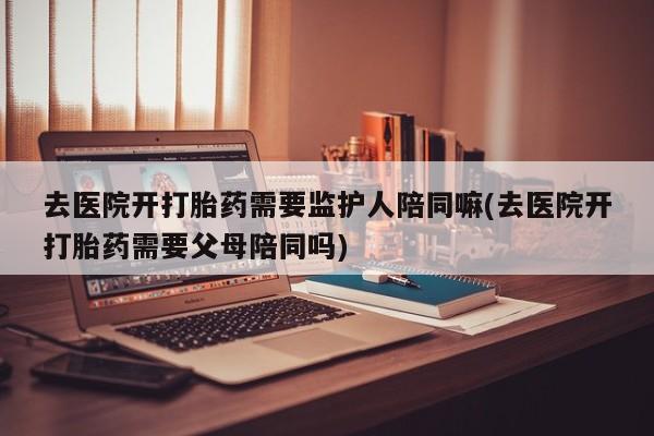 卖打胎药的联系方式或微信去医院开打胎药需要监护人陪同嘛(去医院开打胎药需要父母陪同吗)