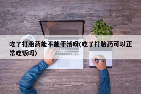 卖打胎药的联系方式或微信吃了打胎药能不能干活呀(吃了打胎药可以正常吃饭吗)