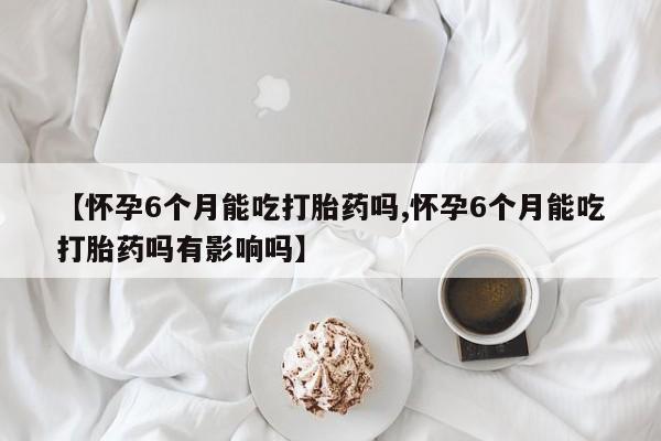 卖打胎药的联系方式或微信【怀孕6个月能吃打胎药吗,怀孕6个月能吃打胎药吗有影响吗】