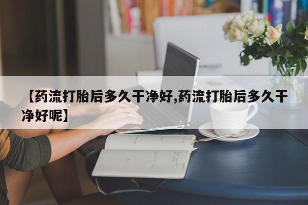 卖打胎药的联系方式或微信【药流打胎后多久干净好,药流打胎后多久干净好呢】