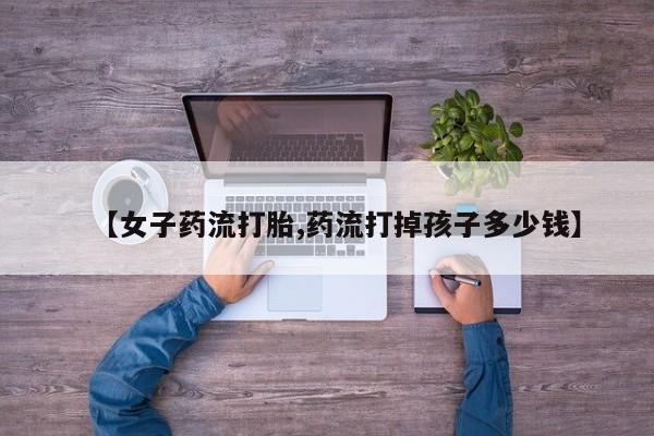 卖打胎药的联系方式或微信【女子药流打胎,药流打掉孩子多少钱】