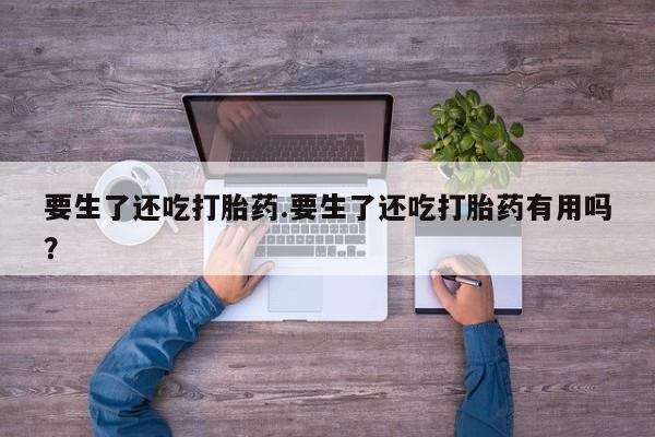 卖打胎药的联系方式或微信要生了还吃打胎药.要生了还吃打胎药有用吗？