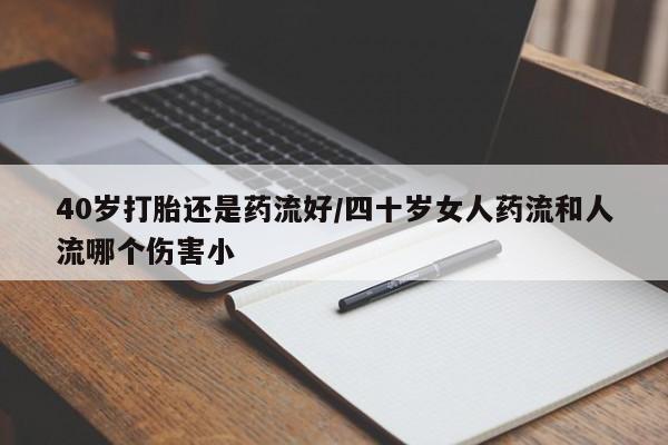 卖打胎药的联系方式或微信40岁打胎还是药流好/四十岁女人药流和人流哪个伤害小