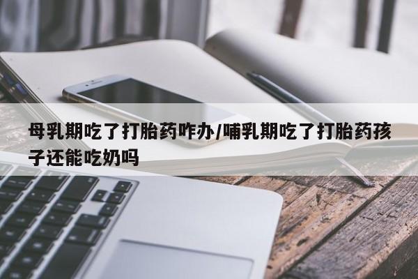 卖打胎药的联系方式或微信母乳期吃了打胎药咋办/哺乳期吃了打胎药孩子还能吃奶吗