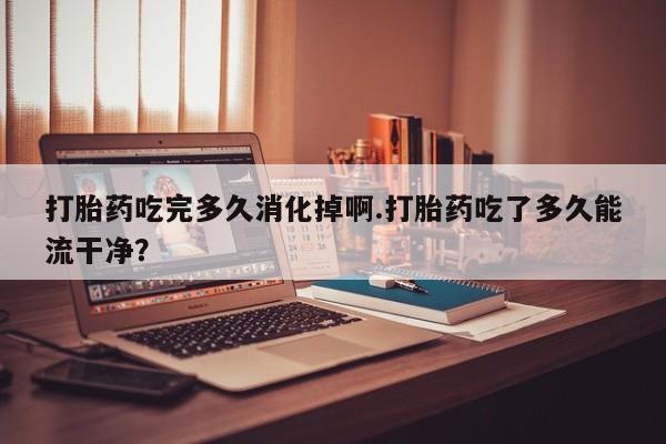 卖打胎药的联系方式或微信打胎药吃完多久消化掉啊.打胎药吃了多久能流干净？