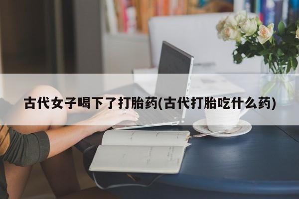 卖打胎药的联系方式或微信古代女子喝下了打胎药(古代打胎吃什么药)