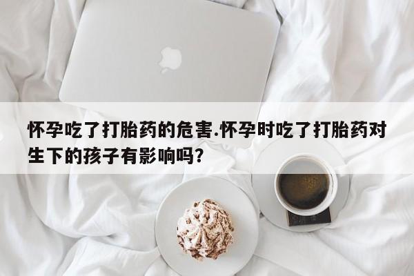 卖打胎药的联系方式或微信怀孕吃了打胎药的危害.怀孕时吃了打胎药对生下的孩子有影响吗？