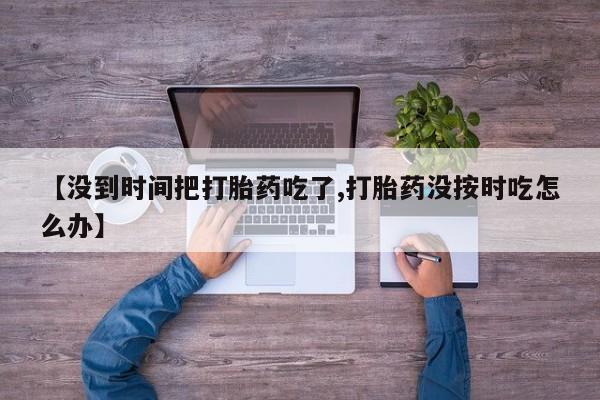 卖打胎药的联系方式或微信【没到时间把打胎药吃了,打胎药没按时吃怎么办】