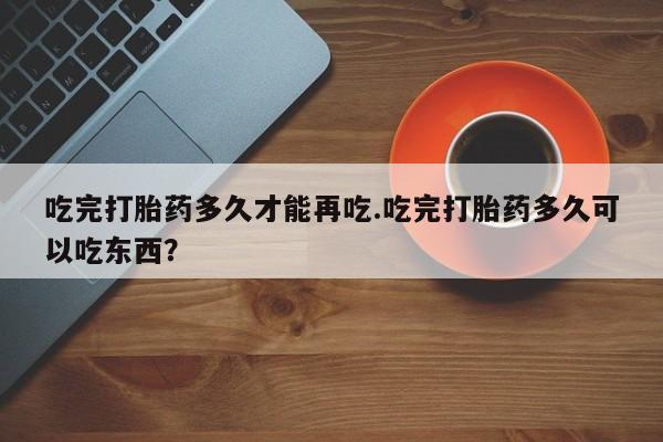 卖打胎药的联系方式或微信吃完打胎药多久才能再吃.吃完打胎药多久可以吃东西？