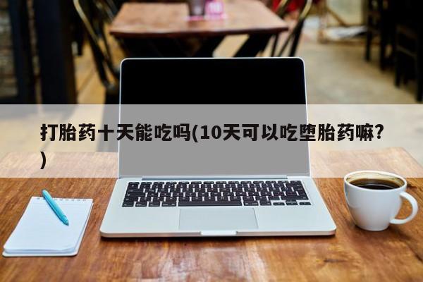 卖打胎药的联系方式或微信打胎药十天能吃吗(10天可以吃堕胎药嘛?)