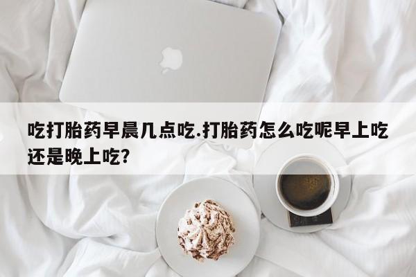 卖打胎药的联系方式或微信吃打胎药早晨几点吃.打胎药怎么吃呢早上吃还是晚上吃？