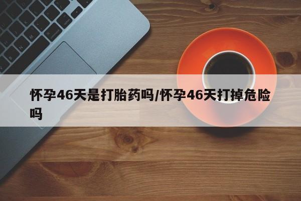 卖打胎药的联系方式或微信怀孕46天是打胎药吗/怀孕46天打掉危险吗