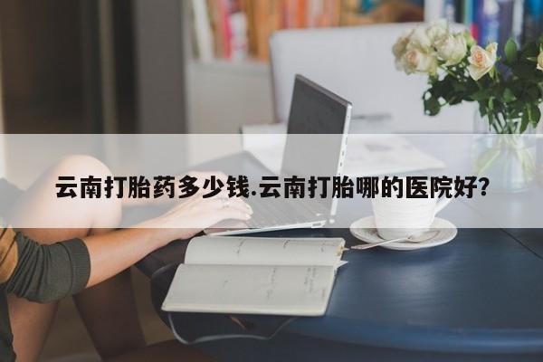 卖打胎药的联系方式或微信云南打胎药多少钱.云南打胎哪的医院好？