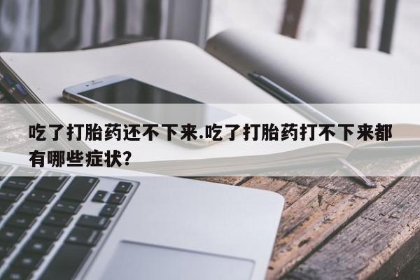 卖打胎药的联系方式或微信吃了打胎药还不下来.吃了打胎药打不下来都有哪些症状?