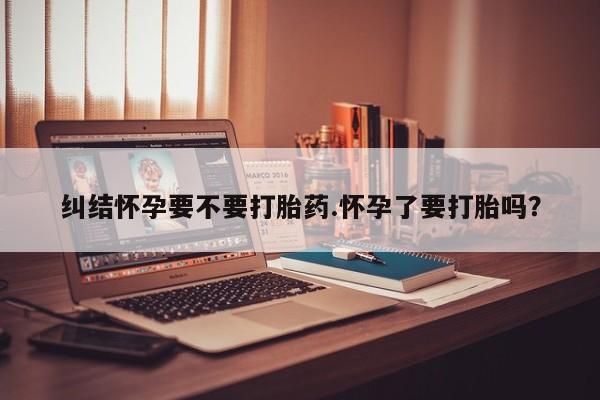 卖打胎药的联系方式或微信纠结怀孕要不要打胎药.怀孕了要打胎吗？