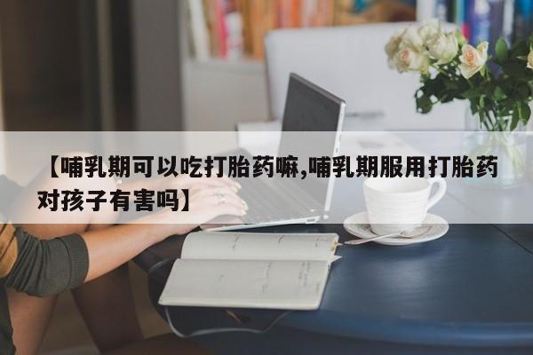 卖打胎药的联系方式或微信【哺乳期可以吃打胎药嘛,哺乳期服用打胎药对孩子有害吗】