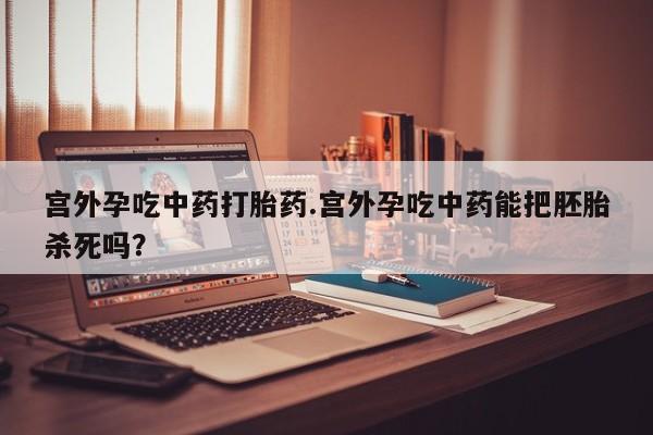 卖打胎药的联系方式或微信宫外孕吃中药打胎药.宫外孕吃中药能把胚胎杀死吗？