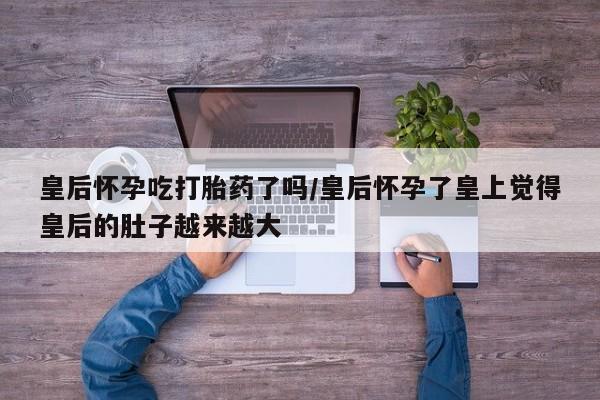 卖打胎药的联系方式或微信皇后怀孕吃打胎药了吗/皇后怀孕了皇上觉得皇后的肚子越来越大