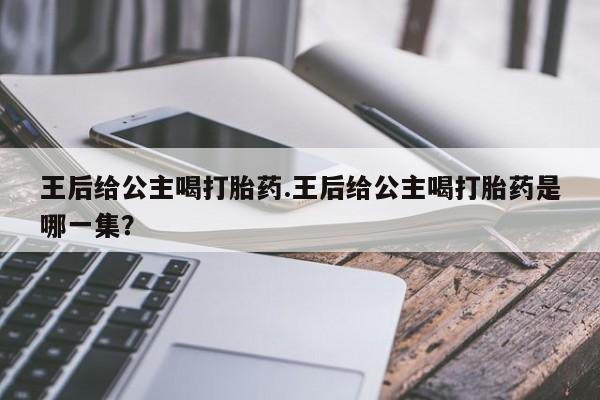 卖打胎药的联系方式或微信王后给公主喝打胎药.王后给公主喝打胎药是哪一集？