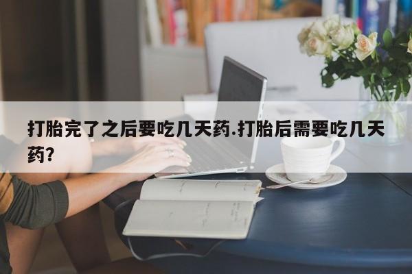 卖打胎药的联系方式或微信打胎完了之后要吃几天药.打胎后需要吃几天药？