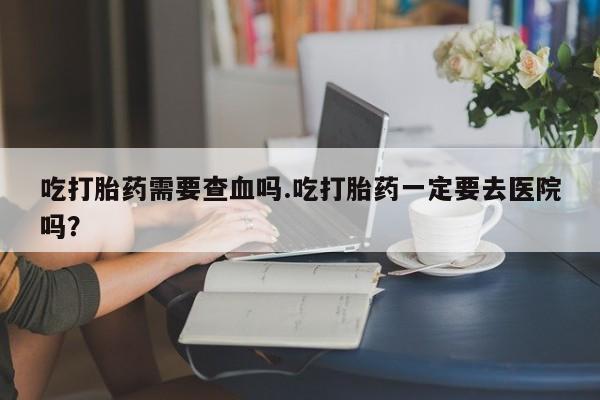 卖打胎药的联系方式或微信吃打胎药需要查血吗.吃打胎药一定要去医院吗？