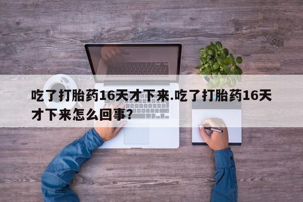 卖打胎药的联系方式或微信吃了打胎药16天才下来.吃了打胎药16天才下来怎么回事？