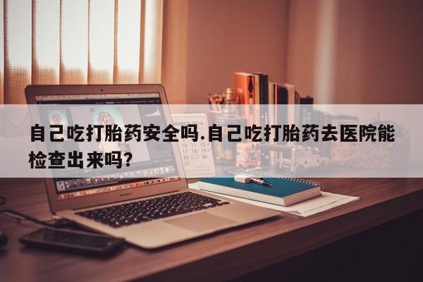 卖打胎药的联系方式或微信自己吃打胎药安全吗.自己吃打胎药去医院能检查出来吗？