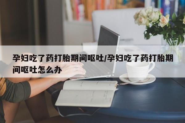 卖打胎药的联系方式或微信孕妇吃了药打胎期间呕吐/孕妇吃了药打胎期间呕吐怎么办