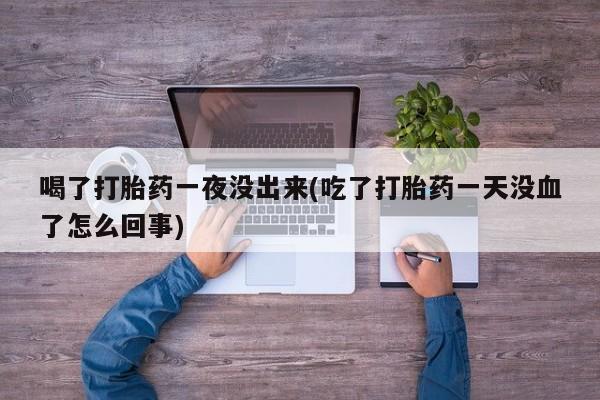 卖打胎药的联系方式或微信喝了打胎药一夜没出来(吃了打胎药一天没血了怎么回事)