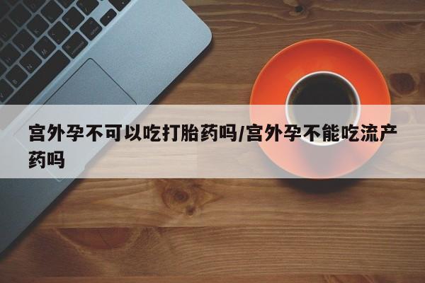 卖打胎药的联系方式或微信宫外孕不可以吃打胎药吗/宫外孕不能吃流产药吗