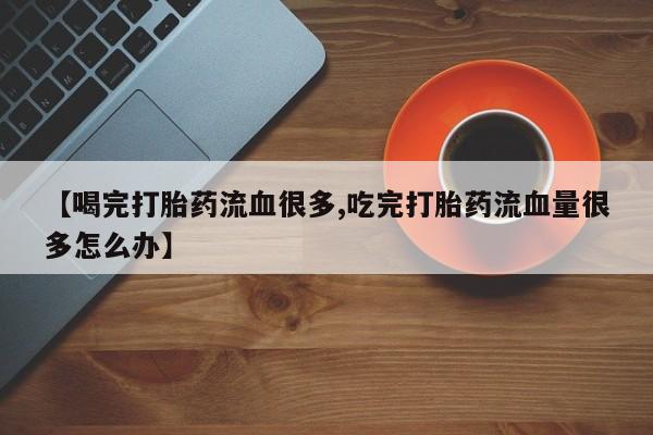 卖打胎药的联系方式或微信【喝完打胎药流血很多,吃完打胎药流血量很多怎么办】