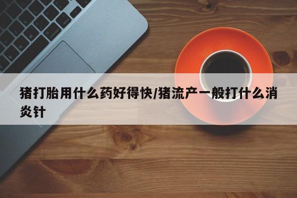 卖打胎药的联系方式或微信猪打胎用什么药好得快/猪流产一般打什么消炎针