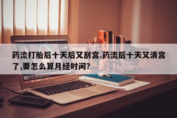 卖打胎药的联系方式或微信药流打胎后十天后又刮宫.药流后十天又清宫了,要怎么算月经时间?