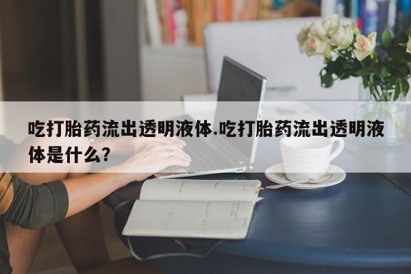 卖打胎药的联系方式或微信吃打胎药流出透明液体.吃打胎药流出透明液体是什么？