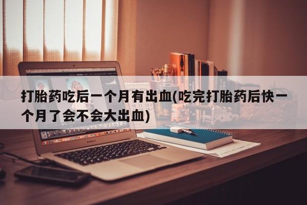 卖打胎药的联系方式或微信打胎药吃后一个月有出血(吃完打胎药后快一个月了会不会大出血)