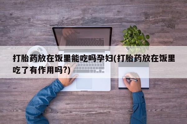 卖打胎药的联系方式或微信打胎药放在饭里能吃吗孕妇(打胎药放在饭里吃了有作用吗?)