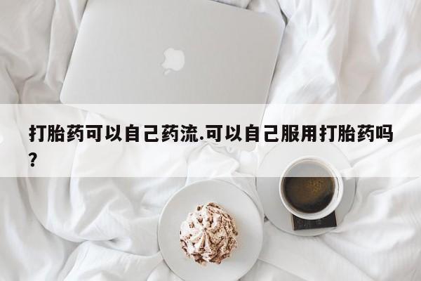 卖打胎药的联系方式或微信打胎药可以自己药流.可以自己服用打胎药吗？