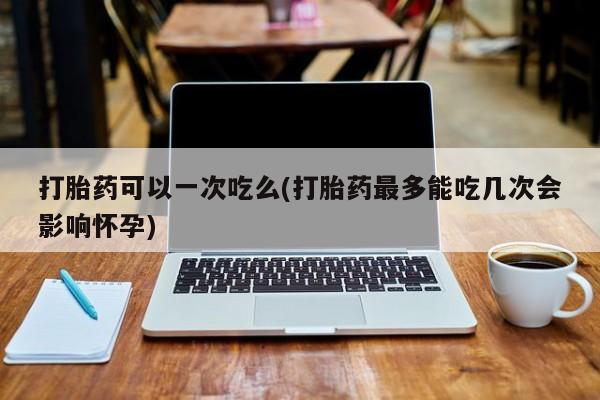 卖打胎药的联系方式或微信打胎药可以一次吃么(打胎药最多能吃几次会影响怀孕)