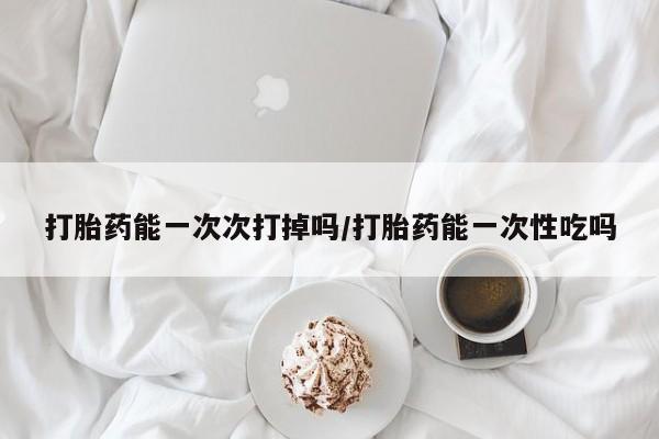 卖打胎药的联系方式或微信打胎药能一次次打掉吗/打胎药能一次性吃吗