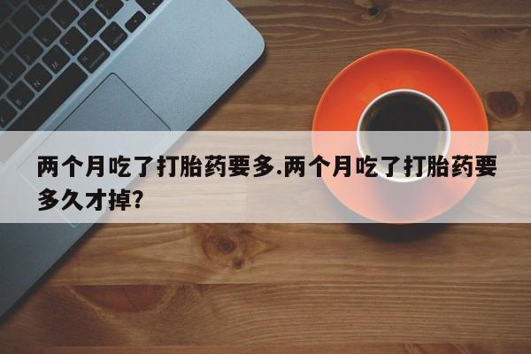 卖打胎药的联系方式或微信两个月吃了打胎药要多.两个月吃了打胎药要多久才掉？