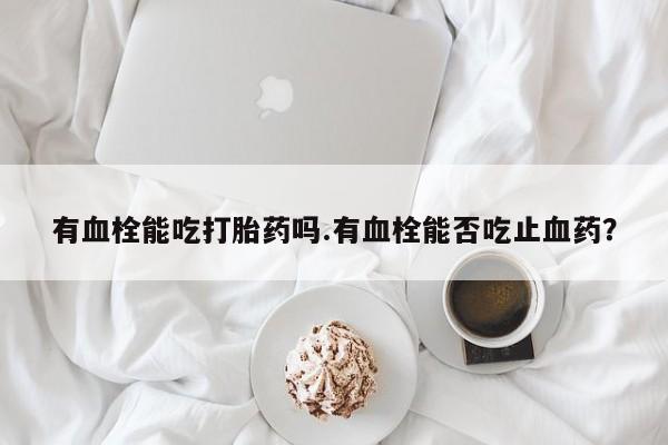 卖打胎药的联系方式或微信有血栓能吃打胎药吗.有血栓能否吃止血药？