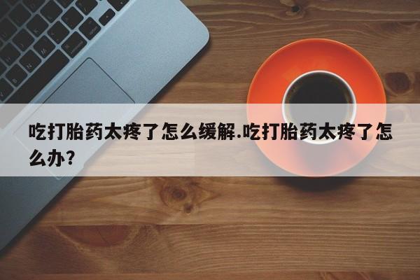卖打胎药的联系方式或微信吃打胎药太疼了怎么缓解.吃打胎药太疼了怎么办？